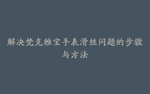 解决梵克雅宝手表滑丝问题的步骤与方法