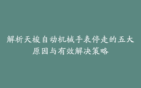 解析天梭自动机械手表停走的五大原因与有效解决策略