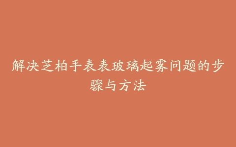 解决芝柏手表表玻璃起雾问题的步骤与方法