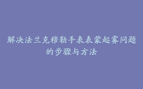 解决法兰克穆勒手表表蒙起雾问题的步骤与方法