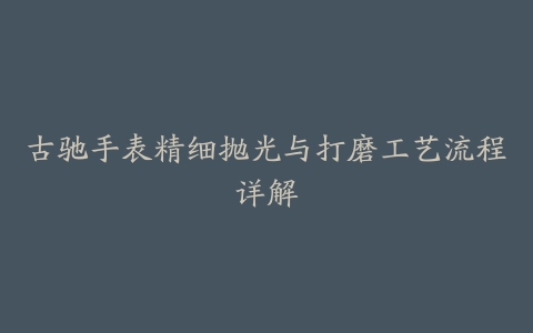 古驰手表精细抛光与打磨工艺流程详解