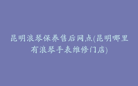 昆明浪琴保养售后网点(昆明哪里有浪琴手表维修门店)