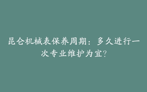 昆仑机械表保养周期：多久进行一次专业维护为宜？