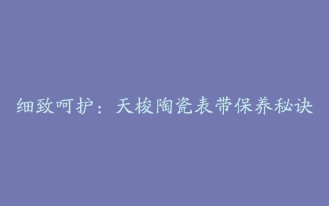 细致呵护：天梭陶瓷表带保养秘诀