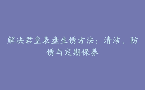 解决君皇表盘生锈方法：清洁、防锈与定期保养