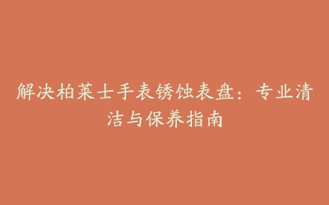 解决柏莱士手表锈蚀表盘：专业清洁与保养指南