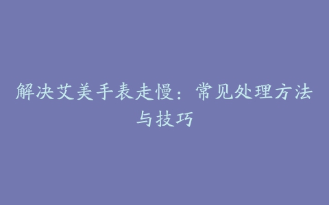 解决艾美手表走慢：常见处理方法与技巧