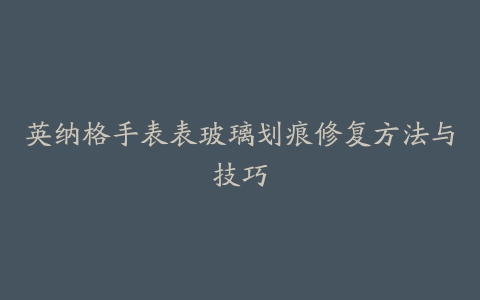 英纳格手表表玻璃划痕修复方法与技巧