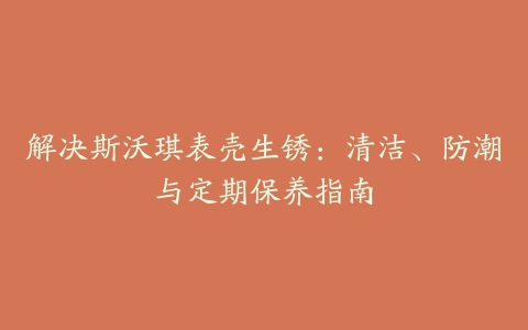 解决斯沃琪表壳生锈：清洁、防潮与定期保养指南