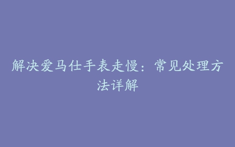 解决爱马仕手表走慢：常见处理方法详解