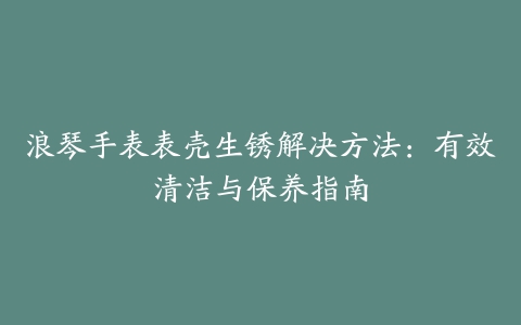 浪琴手表表壳生锈解决方法：有效清洁与保养指南