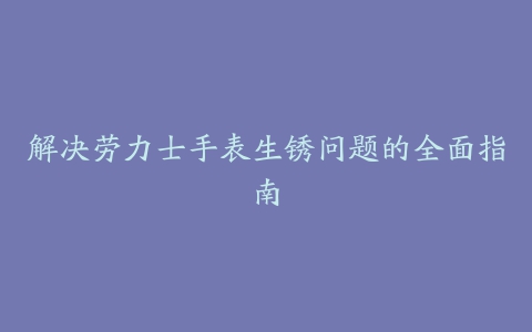 解决劳力士手表生锈问题的全面指南