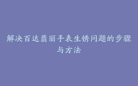 解决百达翡丽手表生锈问题的步骤与方法