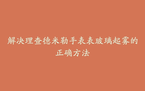 解决理查德米勒手表表玻璃起雾的正确方法