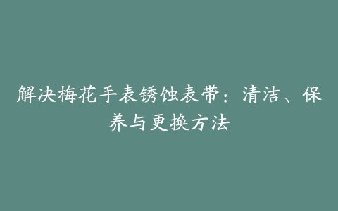 解决梅花手表锈蚀表带：清洁、保养与更换方法