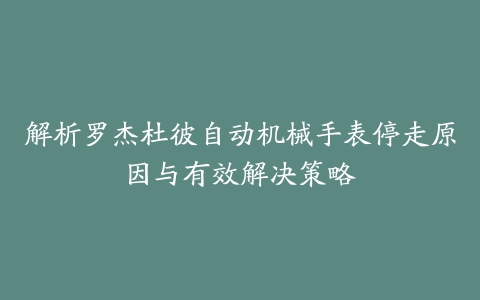 解析罗杰杜彼自动机械手表停走原因与有效解决策略