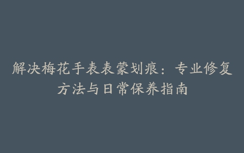 解决梅花手表表蒙划痕：专业修复方法与日常保养指南