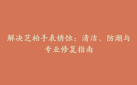 解决芝柏手表锈蚀：清洁、防潮与专业修复指南