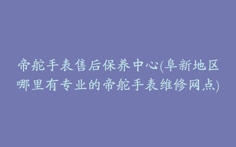 帝舵手表售后保养中心(阜新地区哪里有专业的帝舵手表维修网点)