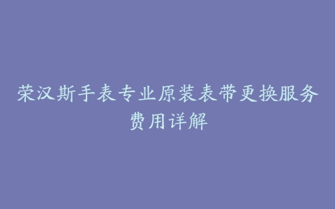 荣汉斯手表专业原装表带更换服务费用详解