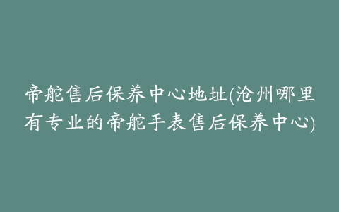 帝舵售后保养中心地址(沧州哪里有专业的帝舵手表售后保养中心)