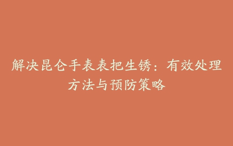 解决昆仑手表表把生锈：有效处理方法与预防策略