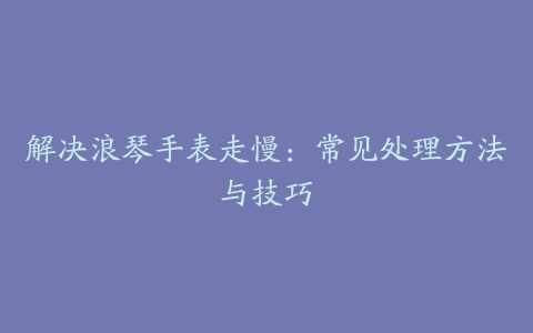 解决浪琴手表走慢：常见处理方法与技巧