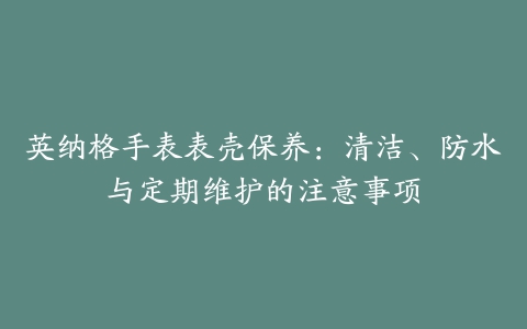 英纳格手表表壳保养：清洁、防水与定期维护的注意事项