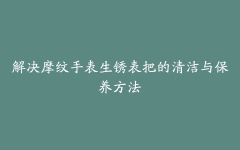 解决摩纹手表生锈表把的清洁与保养方法