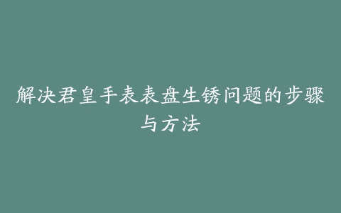 解决君皇手表表盘生锈问题的步骤与方法