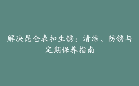 解决昆仑表扣生锈：清洁、防锈与定期保养指南