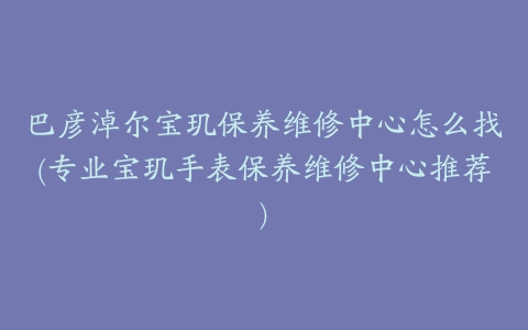 巴彦淖尔宝玑保养维修中心怎么找(专业宝玑手表保养维修中心推荐)