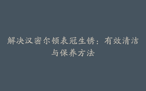 解决汉密尔顿表冠生锈：有效清洁与保养方法