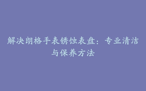 解决朗格手表锈蚀表盘：专业清洁与保养方法