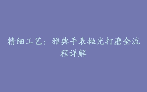 精细工艺：雅典手表抛光打磨全流程详解