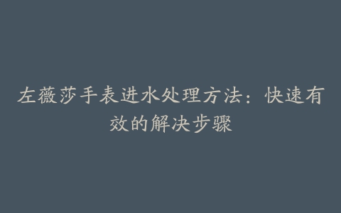 左薇莎手表进水处理方法：快速有效的解决步骤