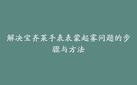 解决宝齐莱手表表蒙起雾问题的步骤与方法