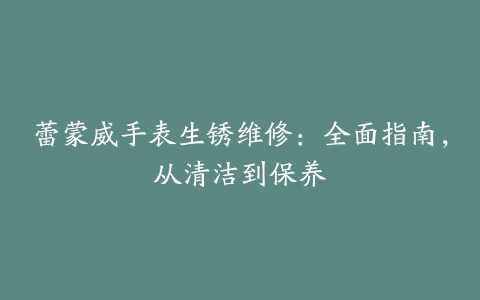 蕾蒙威手表生锈维修：全面指南，从清洁到保养