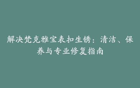 解决梵克雅宝表扣生锈：清洁、保养与专业修复指南