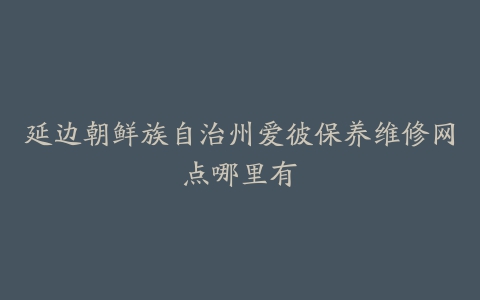 延边朝鲜族自治州爱彼保养维修网点哪里有