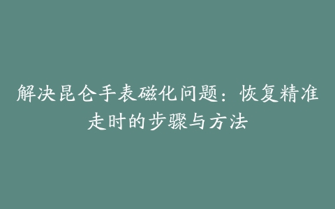 解决昆仑手表磁化问题：恢复精准走时的步骤与方法