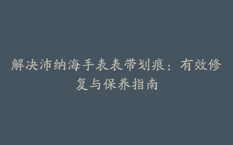 解决沛纳海手表表带划痕：有效修复与保养指南