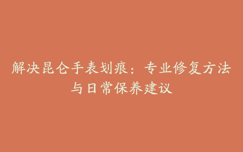 解决昆仑手表划痕：专业修复方法与日常保养建议