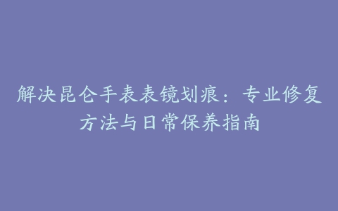 解决昆仑手表表镜划痕：专业修复方法与日常保养指南