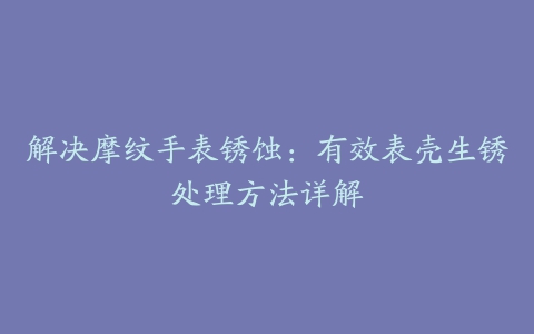 解决摩纹手表锈蚀：有效表壳生锈处理方法详解