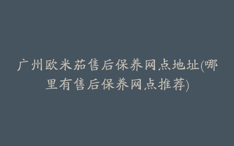 广州欧米茄售后保养网点地址(哪里有售后保养网点推荐)