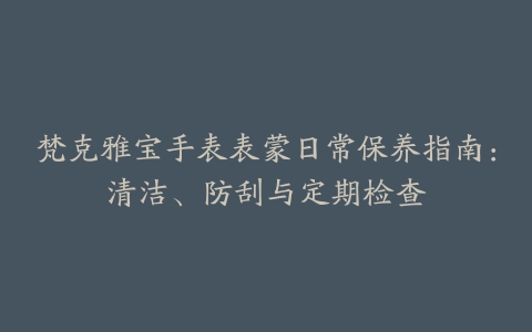 梵克雅宝手表表蒙日常保养指南：清洁、防刮与定期检查