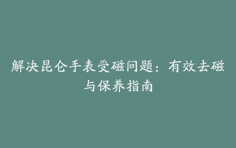 解决昆仑手表受磁问题：有效去磁与保养指南