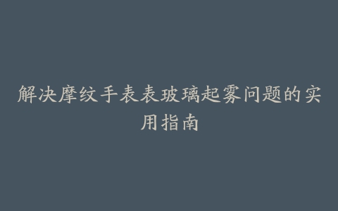 解决摩纹手表表玻璃起雾问题的实用指南