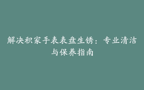 解决积家手表表盘生锈：专业清洁与保养指南